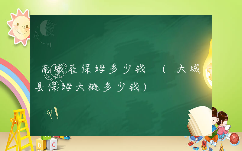 南城雇保姆多少钱 (大城县保姆大概多少钱)